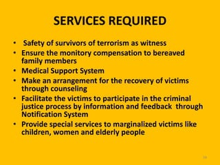 SERVICES REQUIRED
• Safety of survivors of terrorism as witness
• Ensure the monitory compensation to bereaved
family members
• Medical Support System
• Make an arrangement for the recovery of victims
through counseling
• Facilitate the victims to participate in the criminal
justice process by information and feedback through
Notification System
• Provide special services to marginalized victims like
children, women and elderly people
59

 