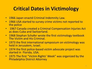Critical Dates in Victimology
• 1966 Japan enactd Criminal Indemnity Law.
• 1966 USA started to survey crime victims not reported to
the police
• 1967 Canada created a Criminal Compensation Injuries Act
as does Cuba and Switzerland.
• 1968 Stephan Schafer wrote the first victimology textbook
The Victim and His Criminal.
• 1973 the first international symposium on victimology was
held in Jerusalem, Israel.
• 1974 the first police-based victim advocate project was
started in Florida, USA.
• 1975 The first “Victim Rights’ Week” was organized by the
Philadelphia District Attorney
6

 