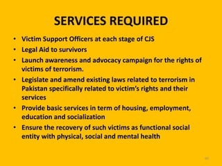 SERVICES REQUIRED
• Victim Support Officers at each stage of CJS
• Legal Aid to survivors
• Launch awareness and advocacy campaign for the rights of
victims of terrorism.
• Legislate and amend existing laws related to terrorism in
Pakistan specifically related to victim’s rights and their
services
• Provide basic services in term of housing, employment,
education and socialization
• Ensure the recovery of such victims as functional social
entity with physical, social and mental health
60

 