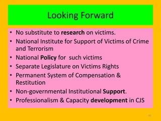 Looking Forward
• No substitute to research on victims.
• National Institute for Support of Victims of Crime
and Terrorism
• National Policy for such victims
• Separate Legislature on Victims Rights
• Permanent System of Compensation &
Restitution
• Non-governmental Institutional Support.
• Professionalism & Capacity development in CJS
61

 