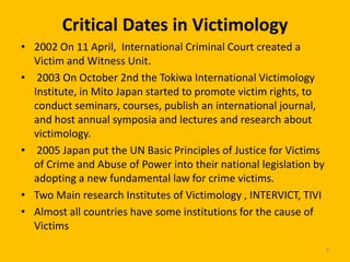 Critical Dates in Victimology
• 2002 On 11 April, International Criminal Court created a
Victim and Witness Unit.
• 2003 On October 2nd the Tokiwa International Victimology
Institute, in Mito Japan started to promote victim rights, to
conduct seminars, courses, publish an international journal,
and host annual symposia and lectures and research about
victimology.
• 2005 Japan put the UN Basic Principles of Justice for Victims
of Crime and Abuse of Power into their national legislation by
adopting a new fundamental law for crime victims.
• Two Main research Institutes of Victimology , INTERVICT, TIVI
• Almost all countries have some institutions for the cause of
Victims
8

 