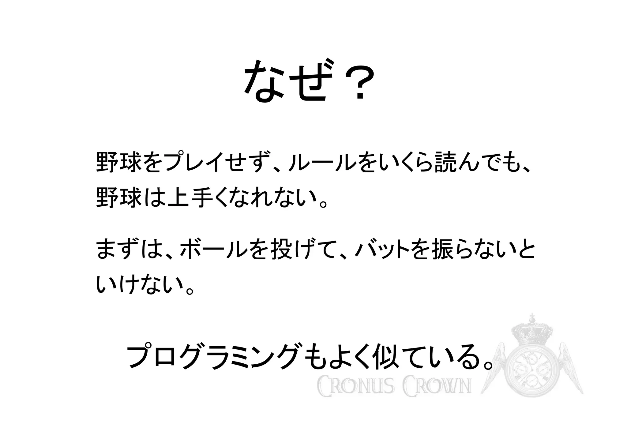 なぜ？
野球をプレイせず、ルールをいくら読んでも、
野球は上手くなれない。
まずは、ボールを投げて、バットを振らないと
いけない。

プログラミングもよく似ている。

 