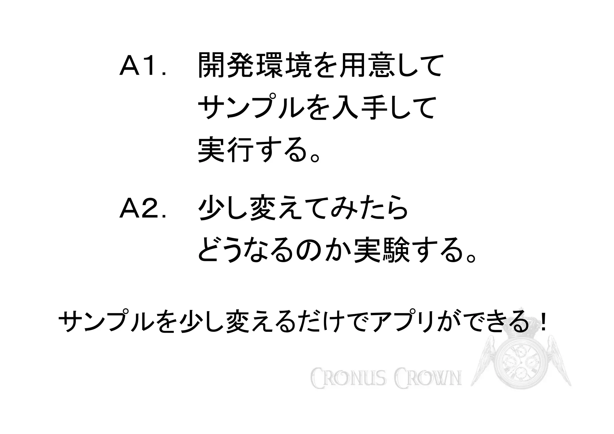 Ａ１． 開発環境を用意して
サンプルを入手して
実行する。
Ａ２． 少し変えてみたら
どうなるのか実験する。
サンプルを少し変えるだけでアプリができる！

 