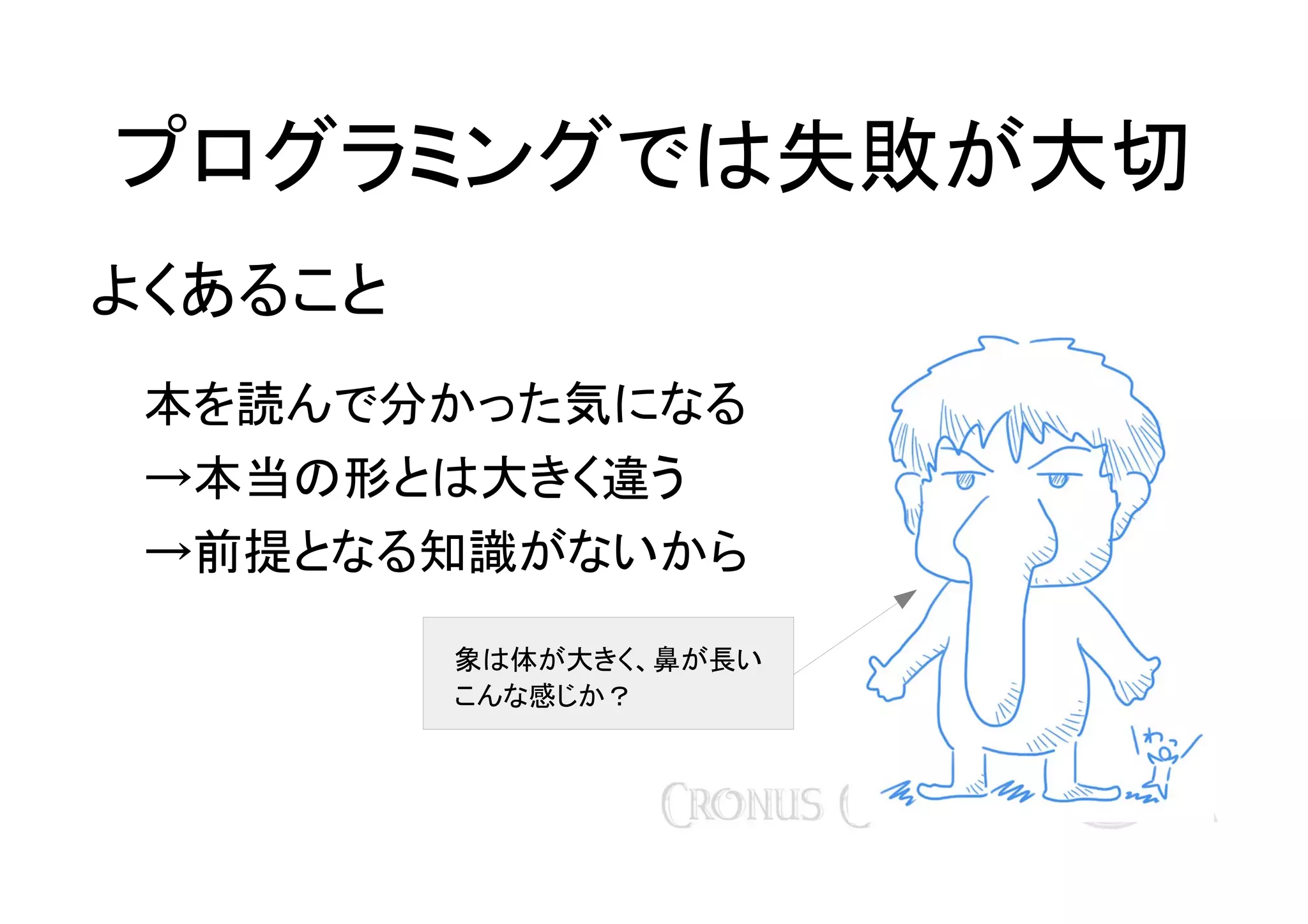 プログラミングでは失敗が大切
よくあること
本を読んで分かった気になる
→本当の形とは大きく違う
→前提となる知識がないから
象は体が大きく、鼻が長い
こんな感じか？

 