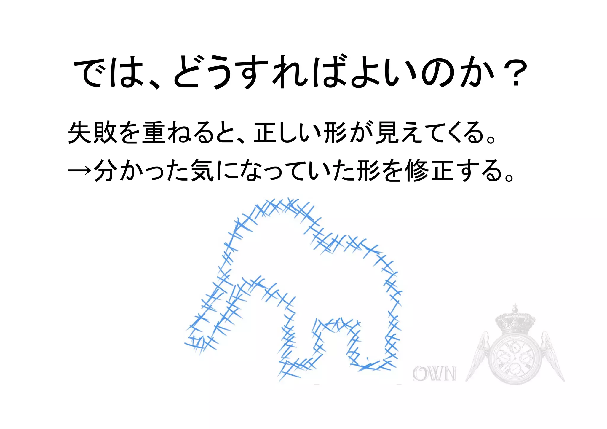 では、どうすればよいのか？
失敗を重ねると、正しい形が見えてくる。
→分かった気になっていた形を修正する。

 