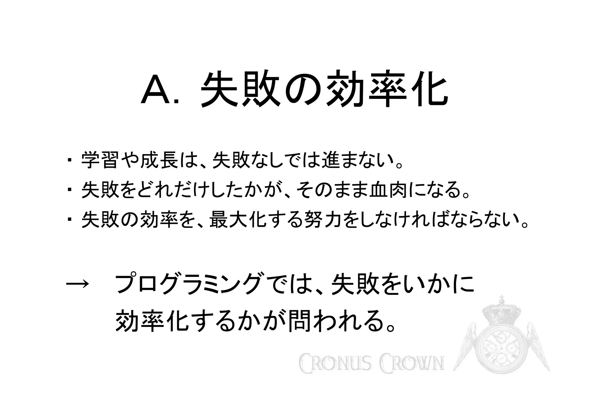 Ａ．失敗の効率化
・ 学習や成長は、失敗なしでは進まない。
・ 失敗をどれだけしたかが、そのまま血肉になる。
・ 失敗の効率を、最大化する努力をしなければならない。

→ プログラミングでは、失敗をいかに
効率化するかが問われる。

 