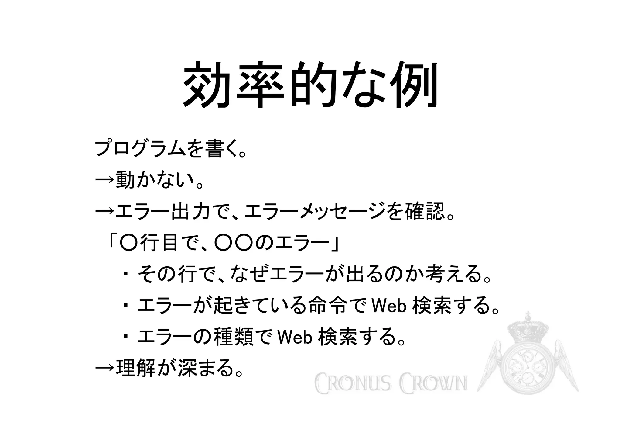 効率的な例
プログラムを書く。
→動かない。
→エラー出力で、エラーメッセージを確認。
　「○行目で、○○のエラー」
・ その行で、なぜエラーが出るのか考える。
・ エラーが起きている命令で Web 検索する。
・ エラーの種類で Web 検索する。
→理解が深まる。

 
