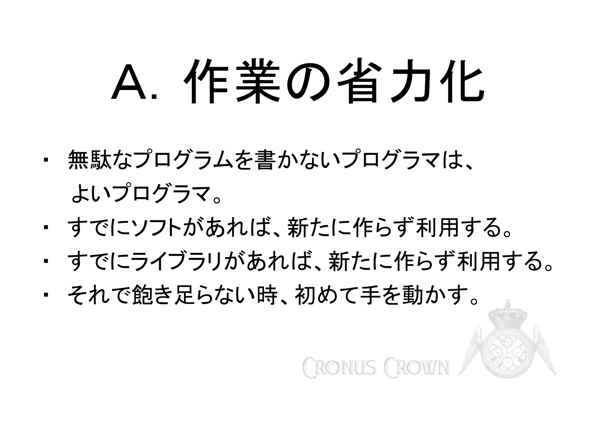 Ａ．作業の省力化
・　無駄なプログラムを書かないプログラマは、
　　よいプログラマ。
・　すでにソフトがあれば、新たに作らず利用する。
・　すでにライブラリがあれば、新たに作らず利用する。
・　それで飽き足らない時、初めて手を動かす。

 