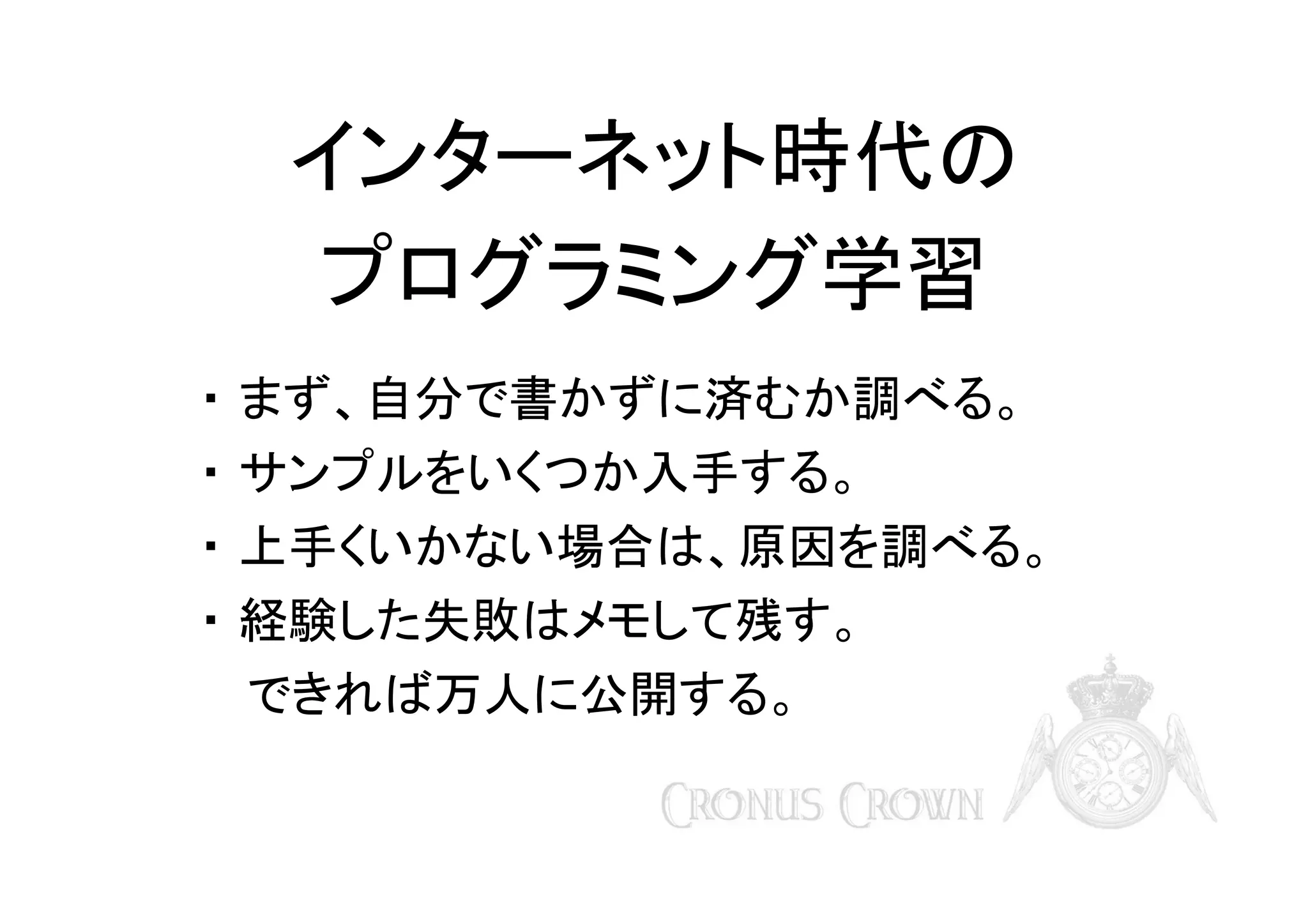 インターネット時代の
プログラミング学習
・ まず、自分で書かずに済むか調べる。
・ サンプルをいくつか入手する。
・ 上手くいかない場合は、原因を調べる。
・ 経験した失敗はメモして残す。
　 できれば万人に公開する。

 