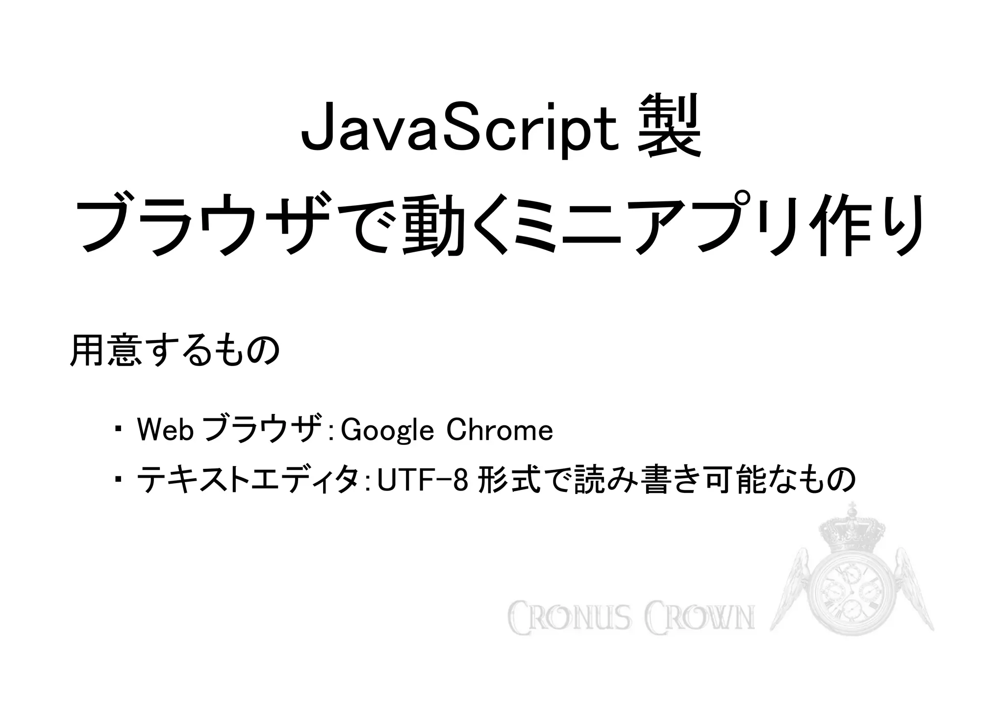 JavaScript 製
ブラウザで動くミニアプリ作り
用意するもの
・ Web ブラウザ：Google Chrome
・ テキストエディタ：UTF-8 形式で読み書き可能なもの

 