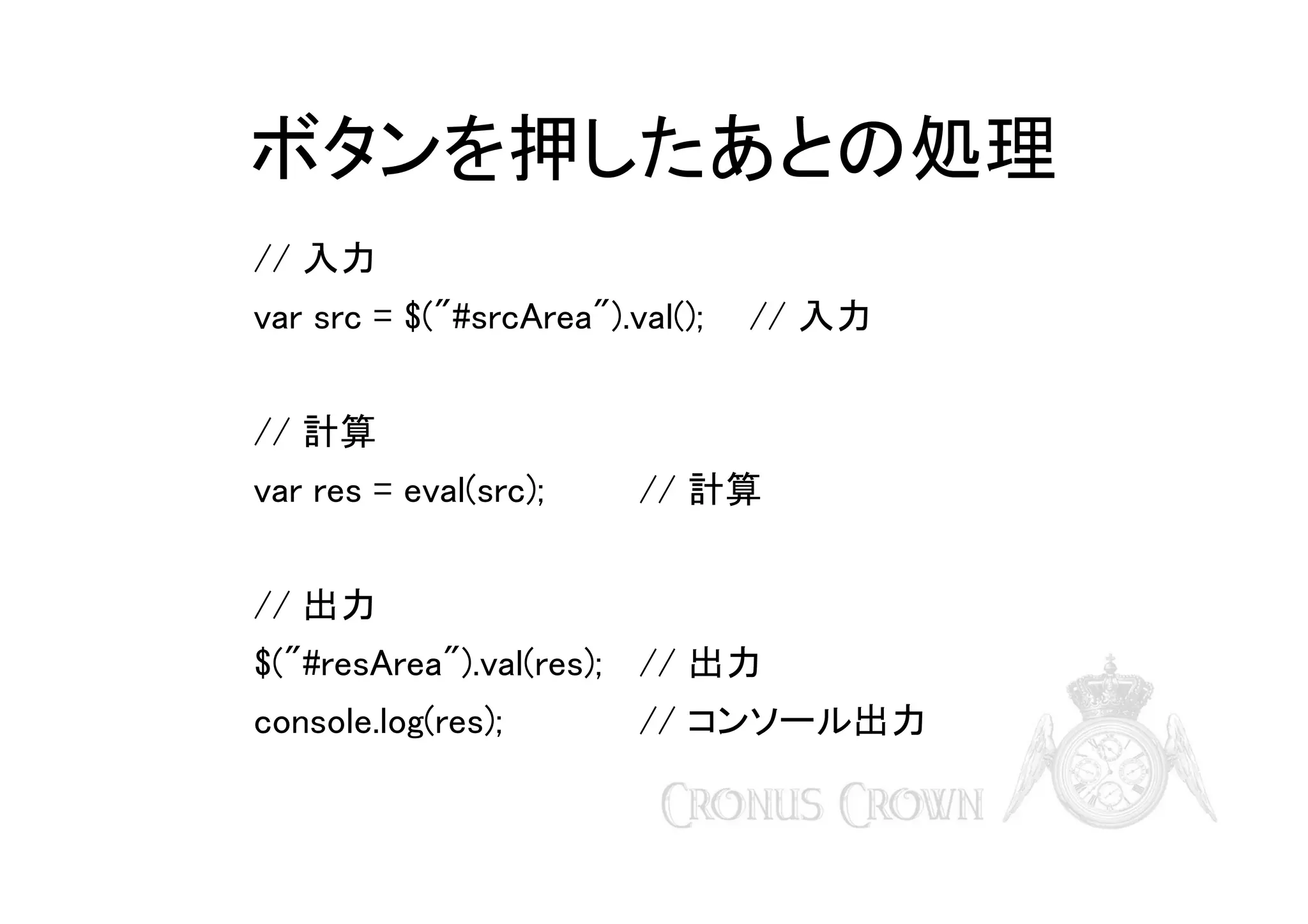 ボタンを押したあとの処理
// 入力
var src = $("#srcArea").val();

// 入力

// 計算
var res = eval(src);

// 計算

// 出力
$("#resArea").val(res); // 出力
console.log(res);

// コンソール出力

 