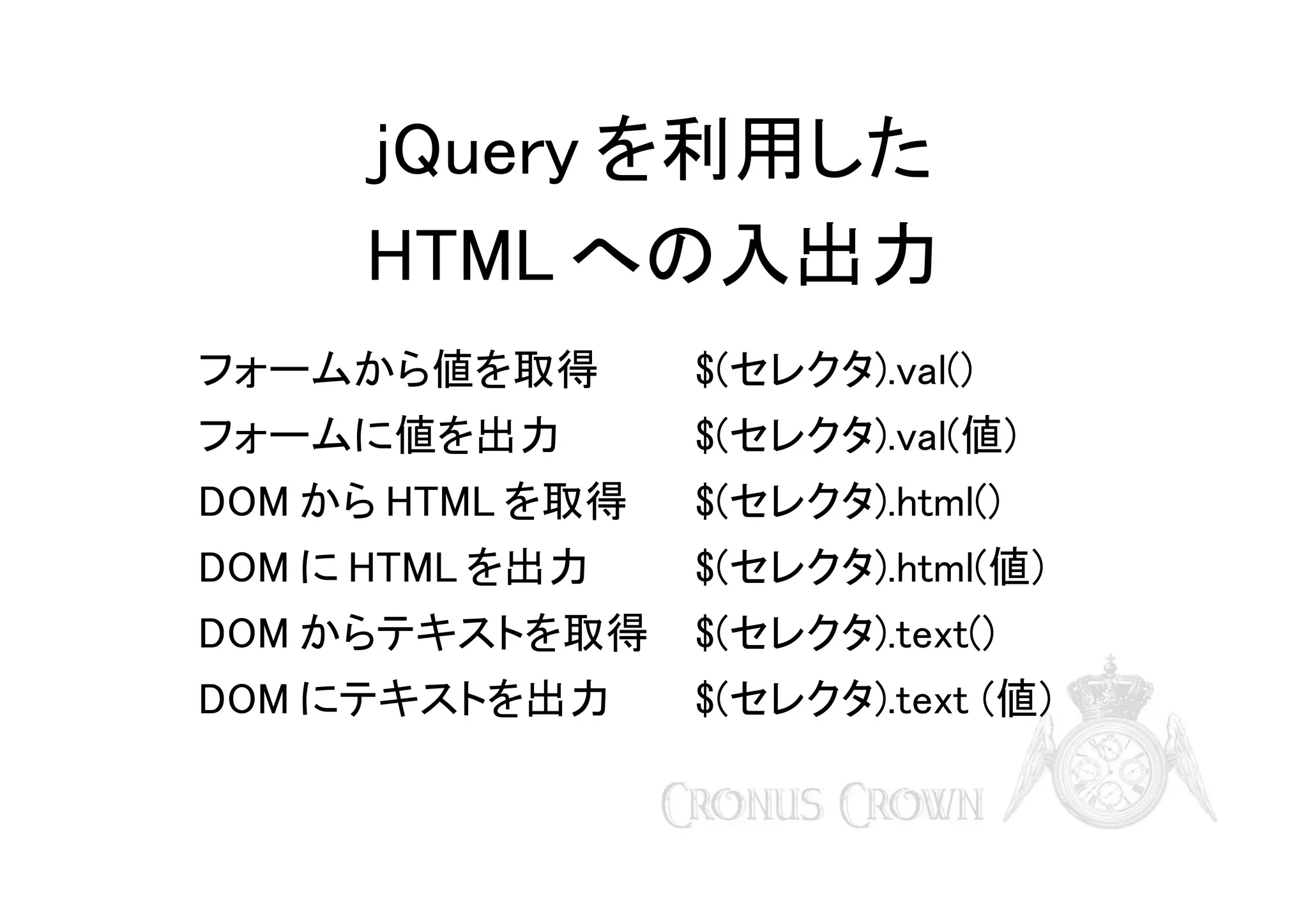 jQuery を利用した
HTML への入出力
フォームから値を取得

$(セレクタ).val()

フォームに値を出力

$(セレクタ).val(値)

DOM から HTML を取得

$(セレクタ).html()

DOM に HTML を出力

$(セレクタ).html(値)

DOM からテキストを取得

$(セレクタ).text()

DOM にテキストを出力

$(セレクタ).text (値)

 
