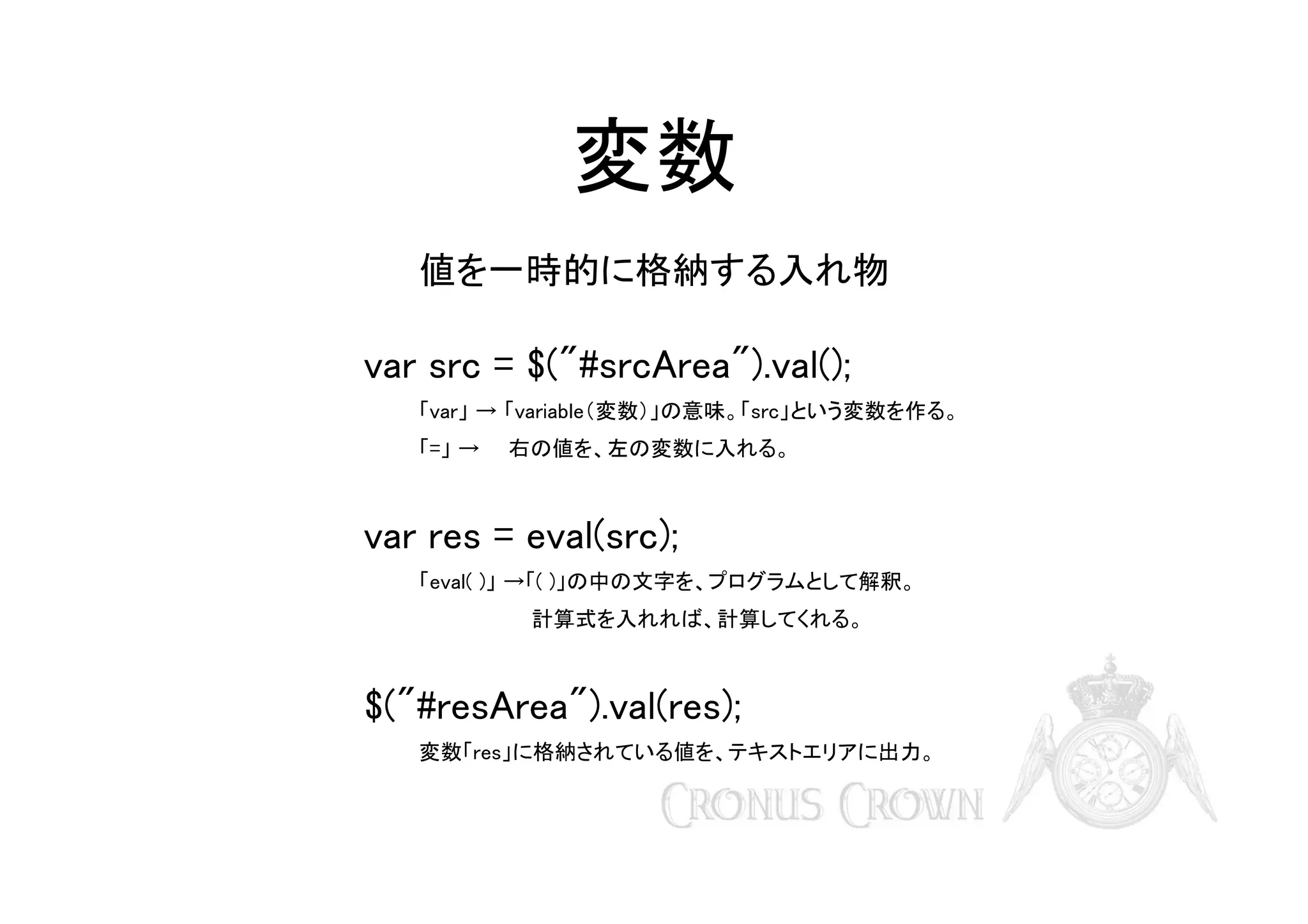 変数
値を一時的に格納する入れ物

var src = $("#srcArea").val();
「var」 → 「variable（変数）」の意味。「src」という変数を作る。
「=」 →　　右の値を、左の変数に入れる。

var res = eval(src);
「eval( )」 →「( )」の中の文字を、プログラムとして解釈。
　　　　計算式を入れれば、計算してくれる。

$("#resArea").val(res);
変数「res」に格納されている値を、テキストエリアに出力。

 