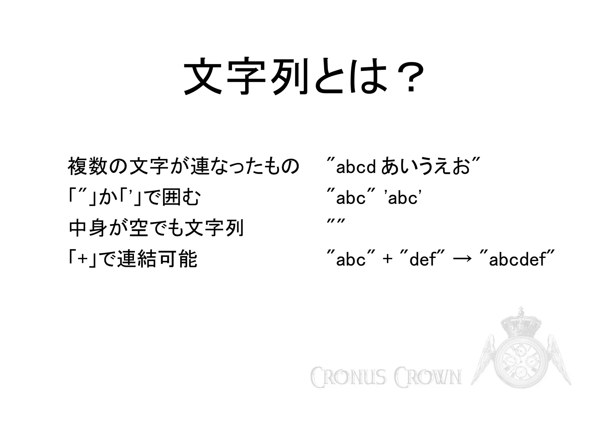 文字列とは？
複数の文字が連なったもの

"abcd あいうえお"

「"」か「'」で囲む

"abc" 'abc'

中身が空でも文字列

""

「+」で連結可能

"abc" + "def" → "abcdef"

 