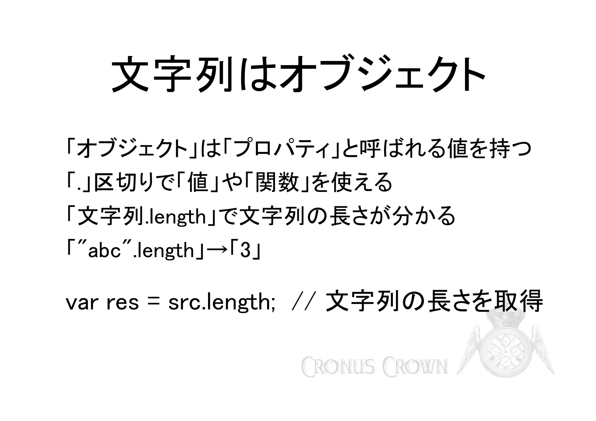 文字列はオブジェクト
「オブジェクト」は「プロパティ」と呼ばれる値を持つ
「.」区切りで「値」や「関数」を使える
「文字列.length」で文字列の長さが分かる
「"abc".length」→「3」

var res = src.length; // 文字列の長さを取得

 