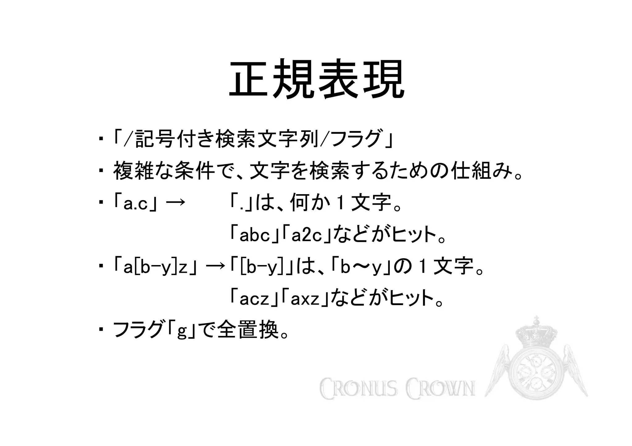 正規表現
・ 「/記号付き検索文字列/フラグ」
・ 複雑な条件で、文字を検索するための仕組み。
・ 「a.c」 →

「.」は、何か 1 文字。
「abc」「a2c」などがヒット。

・ 「a[b-y]z」 → 「[b-y]」は、「b～y」の 1 文字。
「acz」「axz」などがヒット。
・ フラグ「g」で全置換。

 