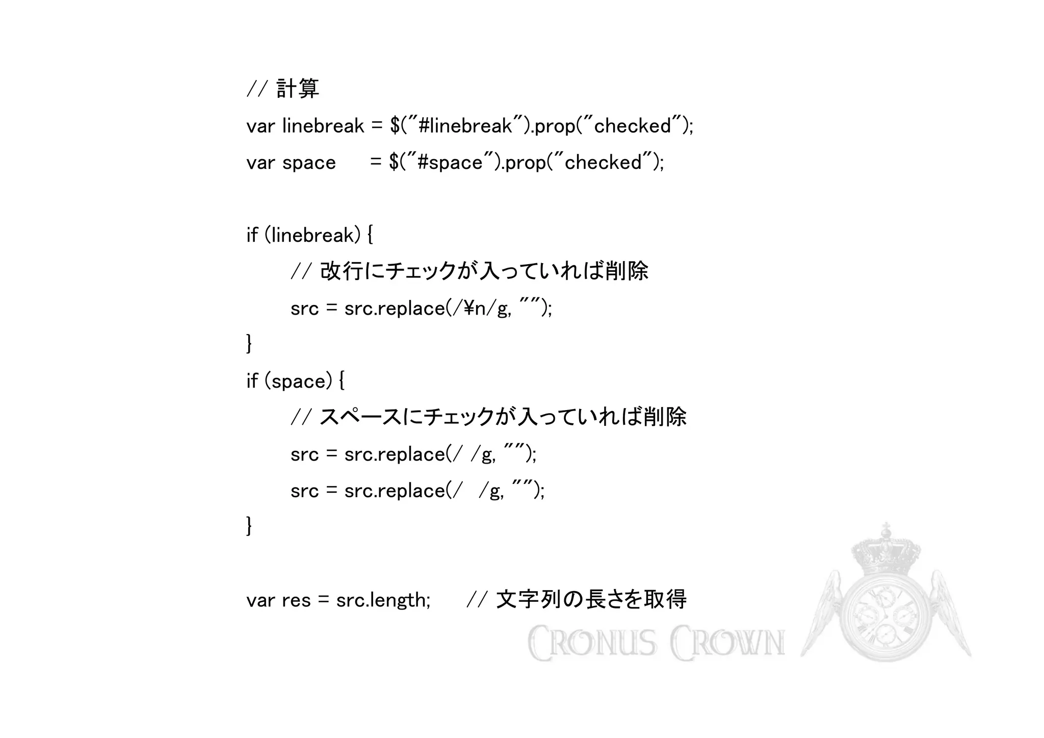 // 計算
var linebreak = $("#linebreak").prop("checked");
var space

= $("#space").prop("checked");

if (linebreak) {
// 改行にチェックが入っていれば削除
src = src.replace(/n/g, "");
}
if (space) {
// スペースにチェックが入っていれば削除
src = src.replace(/ /g, "");
src = src.replace(/　/g, "");
}
var res = src.length;

// 文字列の長さを取得

 