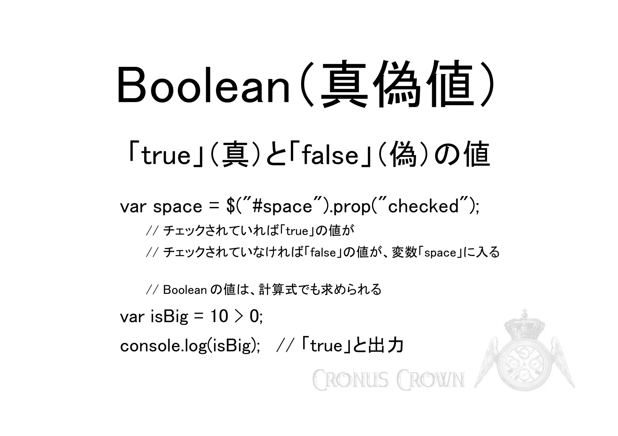 Boolean（真偽値）
「true」（真）と「false」（偽）の値
var space = $("#space").prop("checked");
// チェックされていれば「true」の値が
// チェックされていなければ「false」の値が、変数「space」に入る
// Boolean の値は、計算式でも求められる

var isBig = 10 > 0;
console.log(isBig); // 「true」と出力

 
