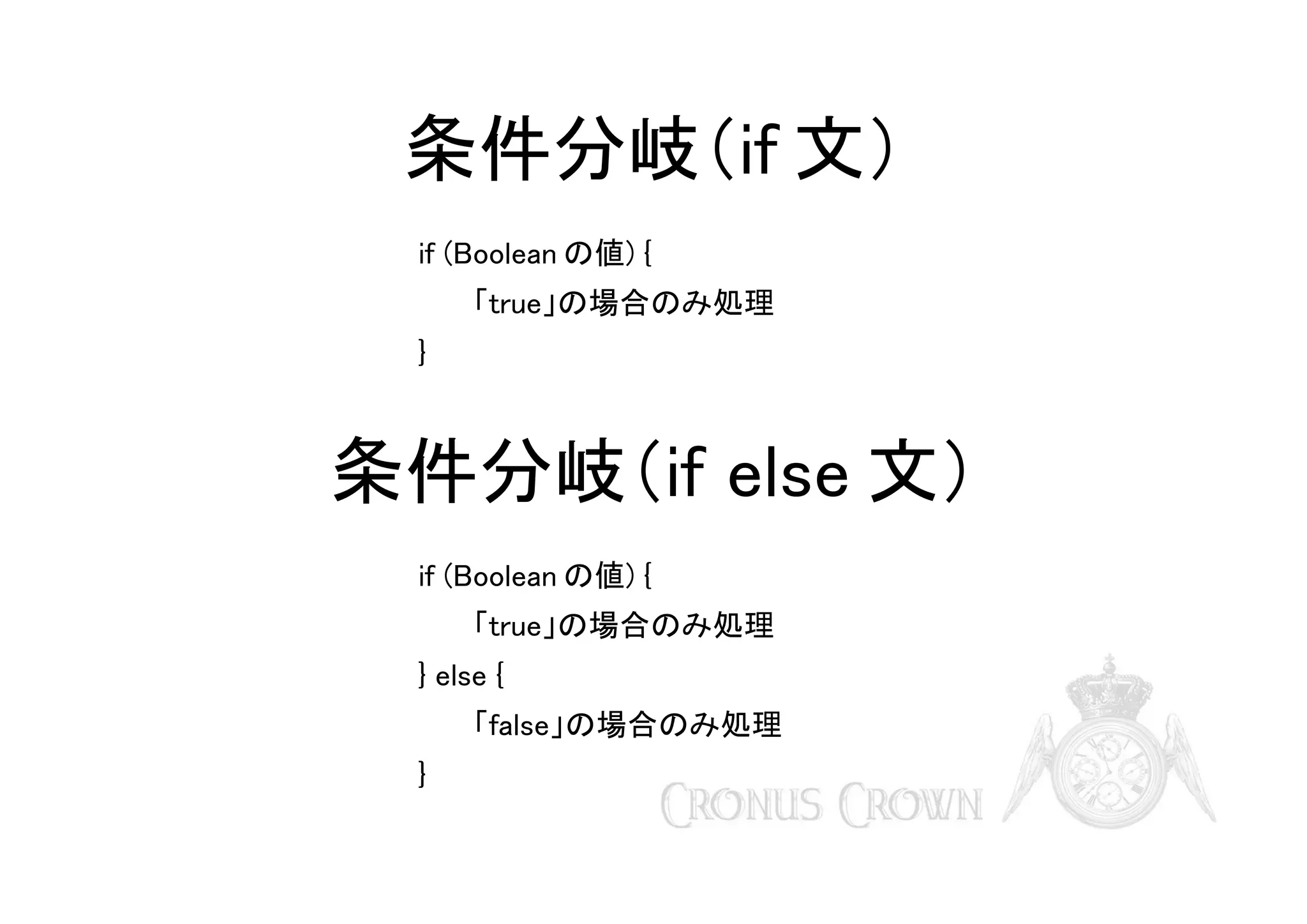 条件分岐（if 文）
if (Boolean の値) {
「true」の場合のみ処理
}

条件分岐（if else 文）
if (Boolean の値) {
「true」の場合のみ処理
} else {
「false」の場合のみ処理
}

 