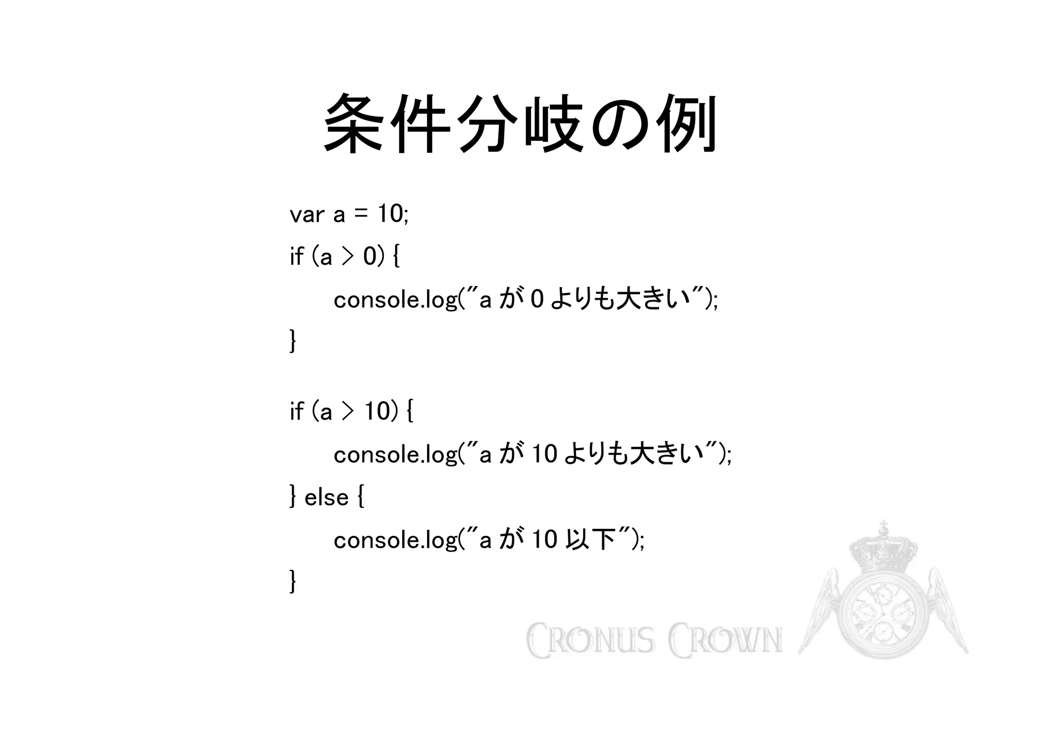 条件分岐の例
var a = 10;
if (a > 0) {
console.log("a が 0 よりも大きい");
}
if (a > 10) {
console.log("a が 10 よりも大きい");
} else {
console.log("a が 10 以下");
}

 