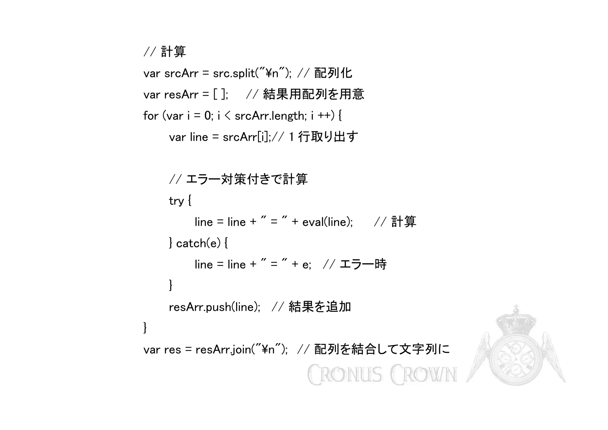 // 計算
var srcArr = src.split("n"); // 配列化
var resArr = [ ];

// 結果用配列を用意

for (var i = 0; i < srcArr.length; i ++) {
var line = srcArr[i];// 1 行取り出す
// エラー対策付きで計算
try {
line = line + " = " + eval(line);

// 計算

} catch(e) {
line = line + " = " + e; // エラー時
}
resArr.push(line); // 結果を追加
}
var res = resArr.join("n"); // 配列を結合して文字列に

 