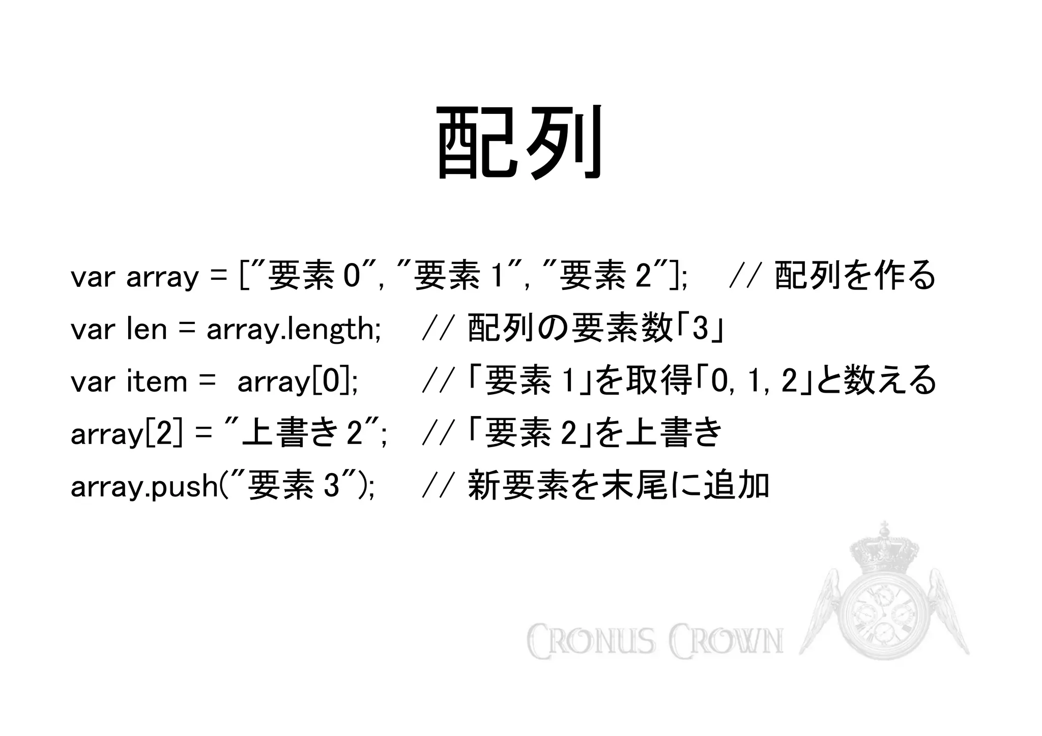 配列
var array = ["要素 0", "要素 1", "要素 2"];

// 配列を作る

var len = array.length;

// 配列の要素数「3」

var item = array[0];

// 「要素 1」を取得「0, 1, 2」と数える

array[2] = "上書き 2"; // 「要素 2」を上書き
array.push("要素 3");

// 新要素を末尾に追加

 