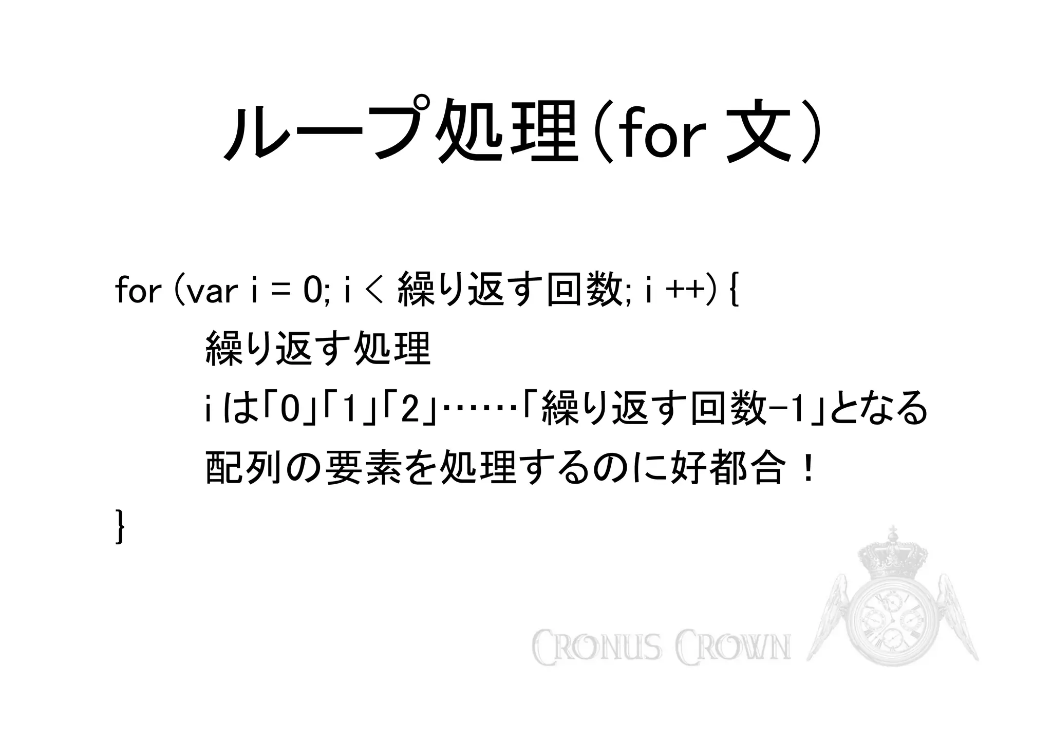 ループ処理（for 文）
for (var i = 0; i < 繰り返す回数; i ++) {
繰り返す処理
i は「0」「1」「2」……「繰り返す回数-1」となる
配列の要素を処理するのに好都合！
}

 