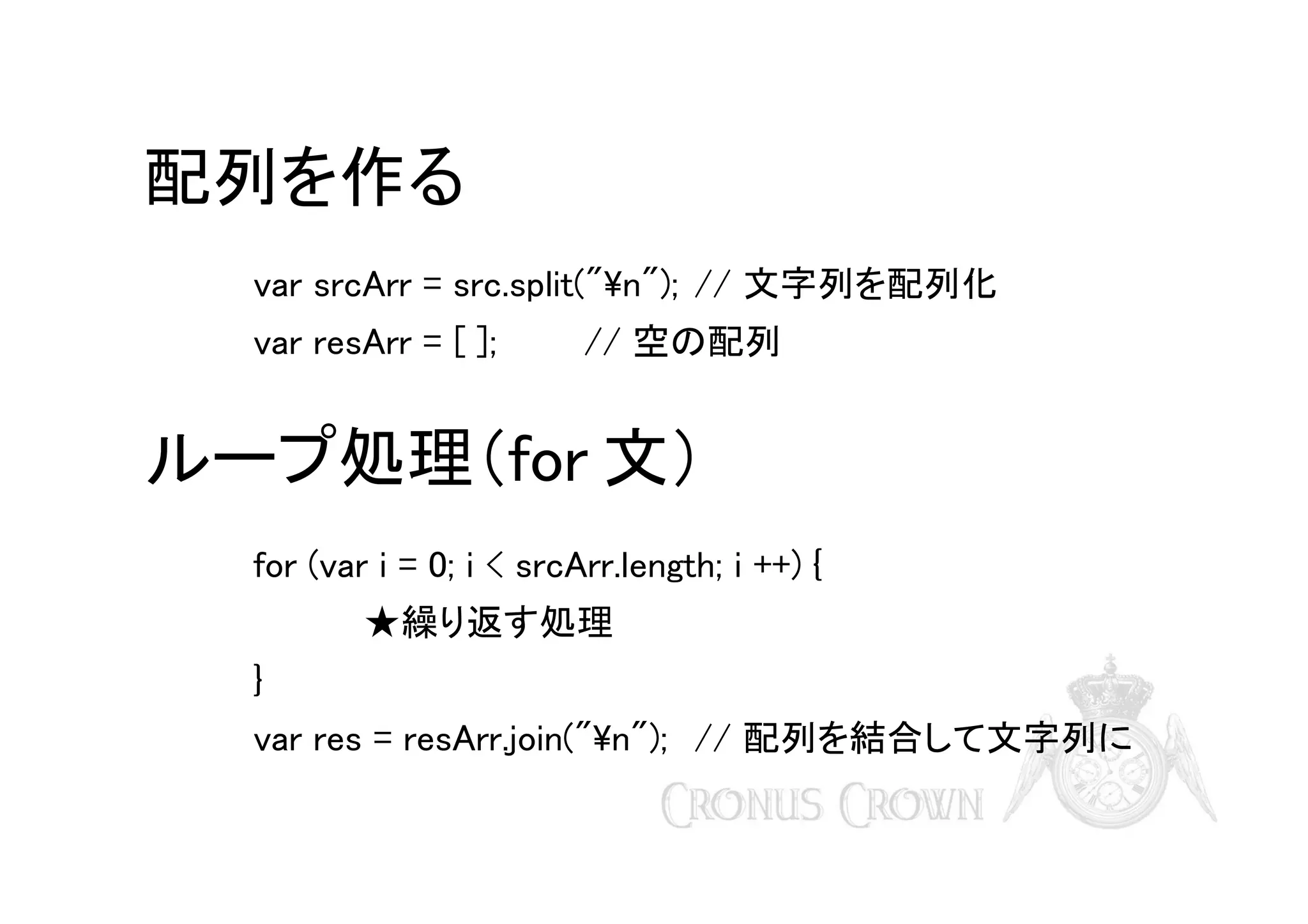 配列を作る
var srcArr = src.split("n"); // 文字列を配列化
var resArr = [ ];

// 空の配列

ループ処理（for 文）
for (var i = 0; i < srcArr.length; i ++) {
★繰り返す処理
}
var res = resArr.join("n"); // 配列を結合して文字列に

 