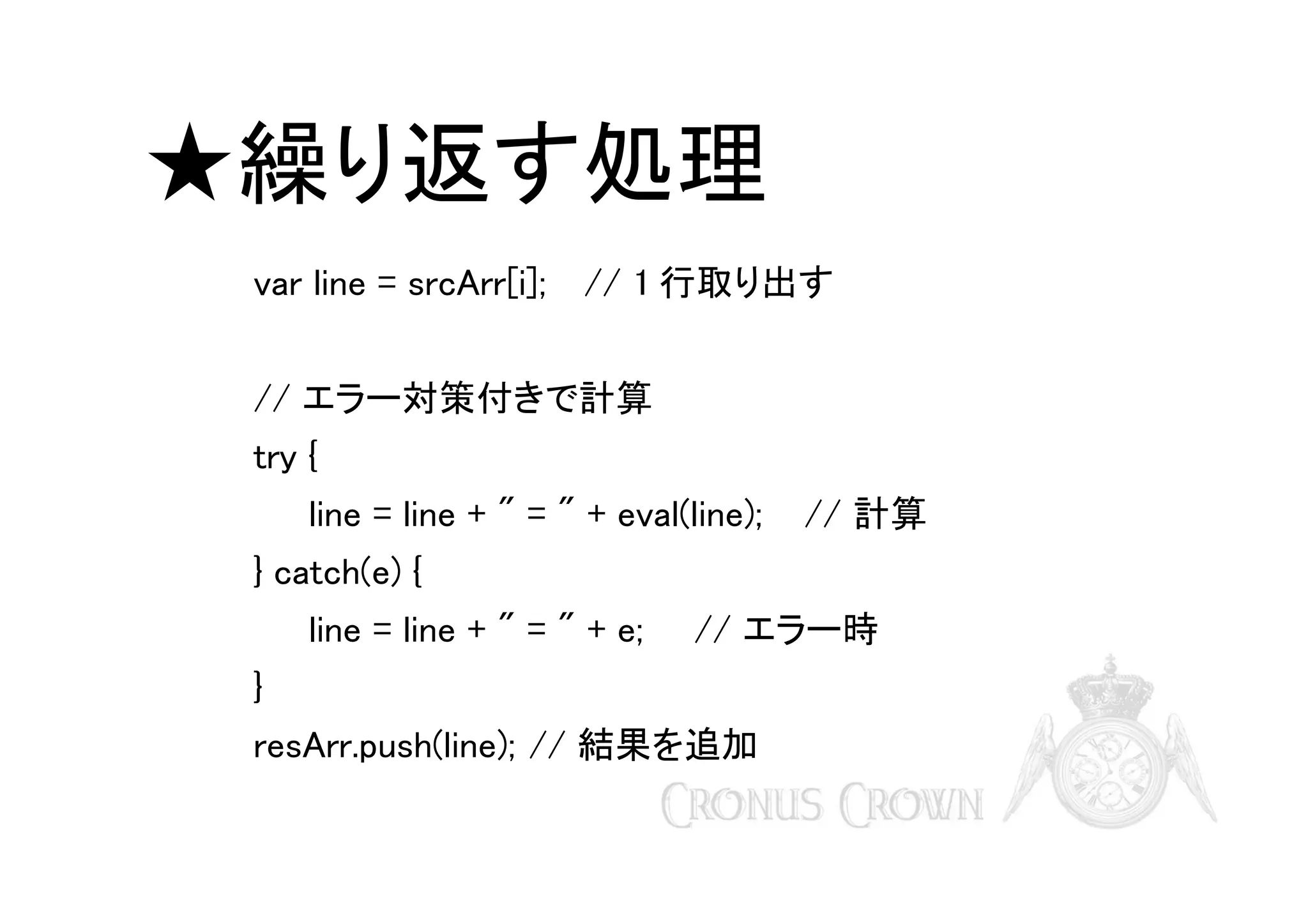 ★繰り返す処理
var line = srcArr[i];

// 1 行取り出す

// エラー対策付きで計算
try {
line = line + " = " + eval(line);

// 計算

} catch(e) {
line = line + " = " + e;

// エラー時

}
resArr.push(line); // 結果を追加

 