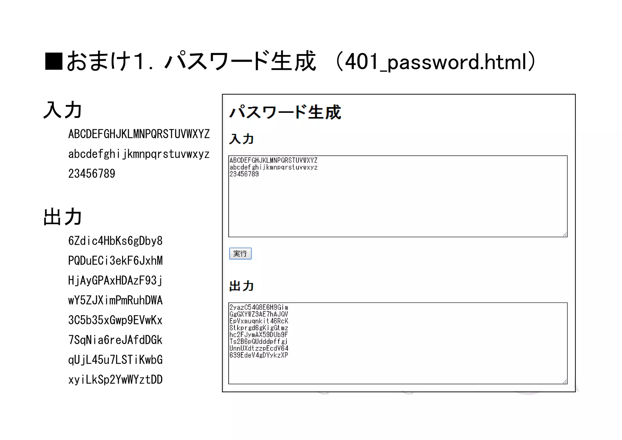 ■おまけ１．パスワード生成　（401_password.html）
入力
ABCDEFGHJKLMNPQRSTUVWXYZ
abcdefghijkmnpqrstuvwxyz
23456789

出力
6Zdic4HbKs6gDby8
PQDuECi3ekF6JxhM
HjAyGPAxHDAzF93j
wY5ZJXimPmRuhDWA
3C5b35xGwp9EVwKx
7SqNia6reJAfdDGk
qUjL45u7LSTiKwbG
xyiLkSp2YwWYztDD

 