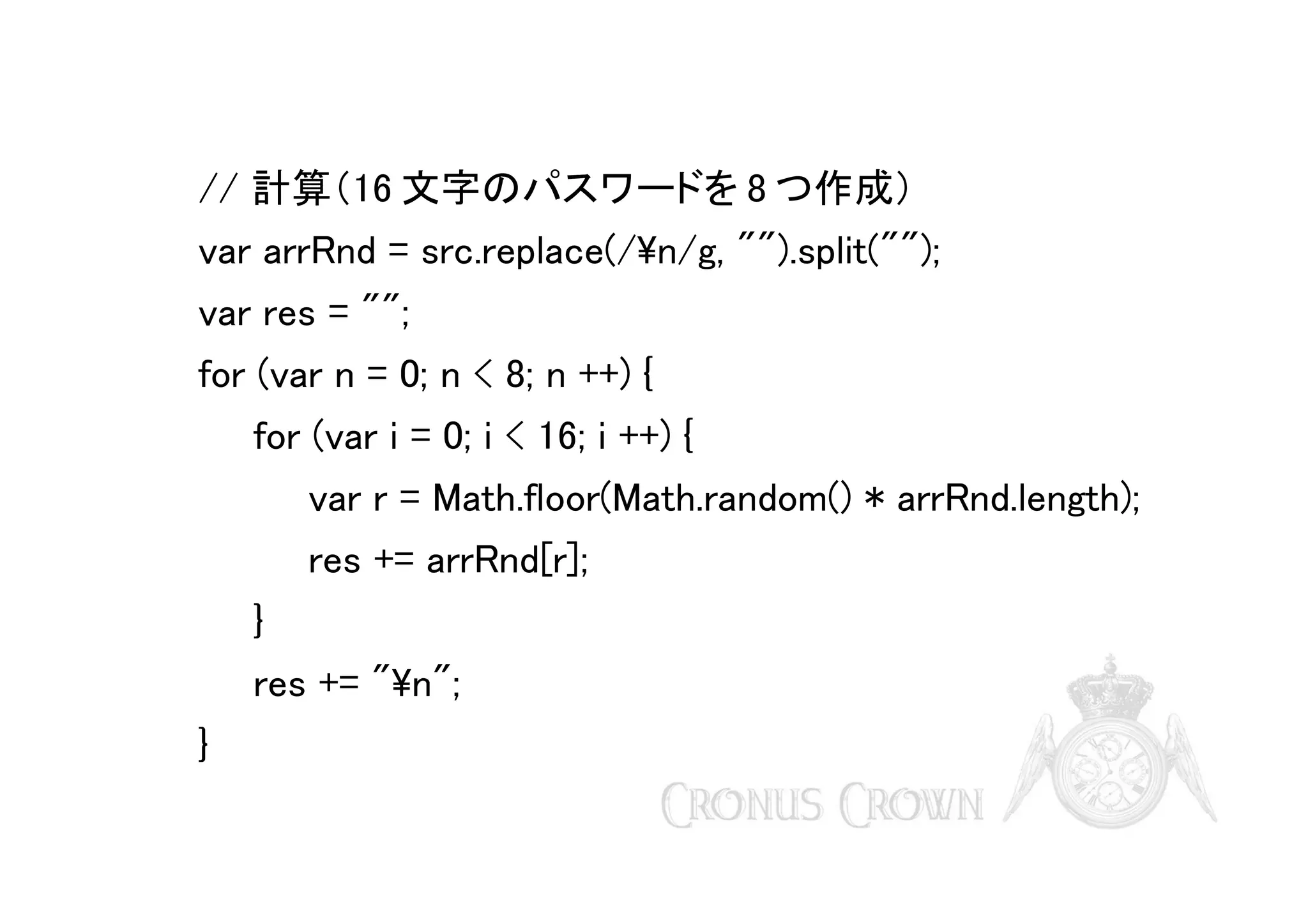 // 計算（16 文字のパスワードを 8 つ作成）
var arrRnd = src.replace(/n/g, "").split("");
var res = "";
for (var n = 0; n < 8; n ++) {
for (var i = 0; i < 16; i ++) {
var r = Math.floor(Math.random() * arrRnd.length);
res += arrRnd[r];
}
res += "n";
}

 