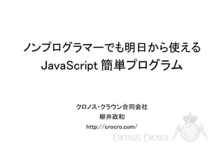 ノンプログラマーでも明日から使える

JavaScript 簡単プログラム

クロノス・クラウン合同会社
柳井政和
http://crocro.com/

 