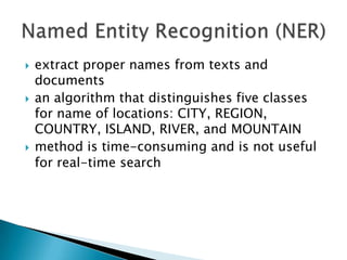 





extract proper names from texts and
documents
an algorithm that distinguishes five classes
for name of locations: CITY, REGION,
COUNTRY, ISLAND, RIVER, and MOUNTAIN
method is time-consuming and is not useful
for real-time search

 
