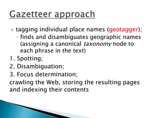 tagging individual place names (geotagger);
◦ finds and disambiguates geographic names
(assigning a canonical taxonomy node to
each phrase in the text)
1. Spotting;
2. Disambiguation;
3. Focus determination;
crawling the Web, storing the resulting pages
and indexing their contents


 