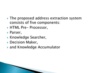 








The proposed address extraction system
consists of five components:
HTML Pre- Processor,
Parser,
Knowledge Searcher,
Decision Maker,
and Knowledge Accumulator

 