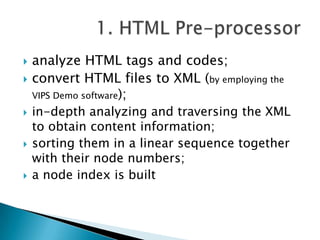 








analyze HTML tags and codes;
convert HTML files to XML (by employing the
VIPS Demo software);
in-depth analyzing and traversing the XML
to obtain content information;
sorting them in a linear sequence together
with their node numbers;
a node index is built

 