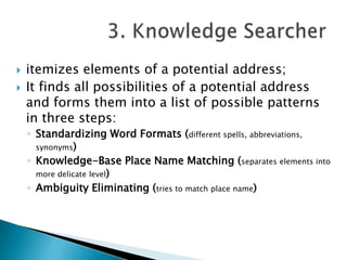 


itemizes elements of a potential address;
It finds all possibilities of a potential address
and forms them into a list of possible patterns
in three steps:
◦ Standardizing Word Formats (different spells, abbreviations,
synonyms)
◦ Knowledge-Base Place Name Matching (separates elements into
more delicate level)
◦ Ambiguity Eliminating (tries to match place name)

 