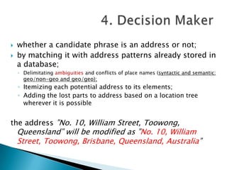 


whether a candidate phrase is an address or not;
by matching it with address patterns already stored in
a database;
◦ Delimitating ambiguities and conflicts of place names (syntactic and semantic:

geo/non-geo and geo/geo);

◦ Itemizing each potential address to its elements;
◦ Adding the lost parts to address based on a location tree
wherever it is possible

the address ”No. 10, William Street, Toowong,

Queensland” will be modified as ”No. 10, William
Street, Toowong, Brisbane, Queensland, Australia”

 