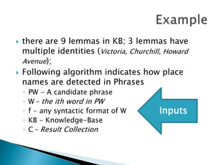 



there are 9 lemmas in KB; 3 lemmas have
multiple identities (Victoria, Churchill, Howard
Avenue);
Following algorithm indicates how place
names are detected in Phrases
◦
◦
◦
◦
◦

PW - A candidate phrase
W - the ith word in PW
f - any syntactic format of W
KB - Knowledge-Base
C - Result Collection
i

i

i

Inputs

 