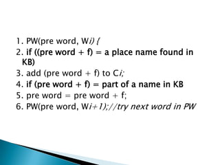 1. PW(pre word, Wi) {
2. if ((pre word + f) = a place name found in
KB)
3. add (pre word + f) to Ci;
4. if (pre word + f) = part of a name in KB
5. pre word = pre word + f;
6. PW(pre word, Wi+1);//try next word in PW

 