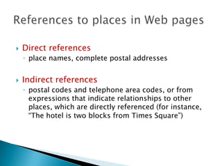 

Direct references
◦ place names, complete postal addresses



Indirect references
◦ postal codes and telephone area codes, or from
expressions that indicate relationships to other
places, which are directly referenced (for instance,
“The hotel is two blocks from Times Square”)

 