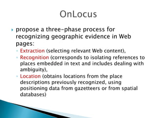 

propose a three-phase process for
recognizing geographic evidence in Web
pages:
◦ Extraction (selecting relevant Web content),
◦ Recognition (corresponds to isolating references to
places embedded in text and includes dealing with
ambiguity),
◦ Location (obtains locations from the place
descriptions previously recognized, using
positioning data from gazetteers or from spatial
databases)

 
