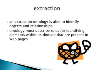 



an extraction ontology is able to identify
objects and relationships;
ontology must describe rules for identifying
elements within its domain that are present in
Web pages

 