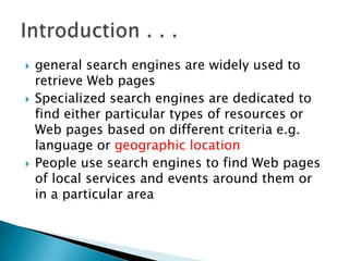 





general search engines are widely used to
retrieve Web pages
Specialized search engines are dedicated to
find either particular types of resources or
Web pages based on different criteria e.g.
language or geographic location
People use search engines to find Web pages
of local services and events around them or
in a particular area

 