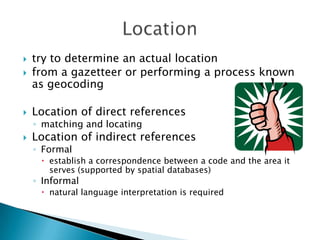 

try to determine an actual location
from a gazetteer or performing a process known
as geocoding



Location of direct references



◦ matching and locating



Location of indirect references
◦ Formal

 establish a correspondence between a code and the area it
serves (supported by spatial databases)

◦ Informal

 natural language interpretation is required

 