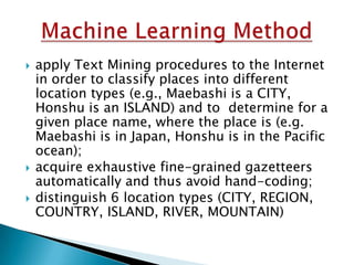




apply Text Mining procedures to the Internet
in order to classify places into different
location types (e.g., Maebashi is a CITY,
Honshu is an ISLAND) and to determine for a
given place name, where the place is (e.g.
Maebashi is in Japan, Honshu is in the Pacific
ocean);
acquire exhaustive fine-grained gazetteers
automatically and thus avoid hand-coding;
distinguish 6 location types (CITY, REGION,
COUNTRY, ISLAND, RIVER, MOUNTAIN)

 