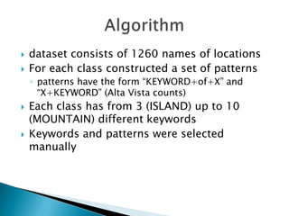 


dataset consists of 1260 names of locations
For each class constructed a set of patterns
◦ patterns have the form “KEYWORD+of+X” and
“X+KEYWORD” (Alta Vista counts)





Each class has from 3 (ISLAND) up to 10
(MOUNTAIN) different keywords
Keywords and patterns were selected
manually

 