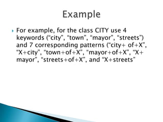 

For example, for the class CITY use 4
keywords (“city”, “town”, “mayor”, “streets”)
and 7 corresponding patterns (“city+ of+X”,
“X+city”, “town+of+X”, “mayor+of+X”, “X+
mayor”, “streets+of+X”, and “X+streets”

 