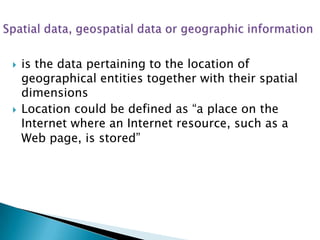 



is the data pertaining to the location of
geographical entities together with their spatial
dimensions
Location could be defined as “a place on the
Internet where an Internet resource, such as a
Web page, is stored”

 