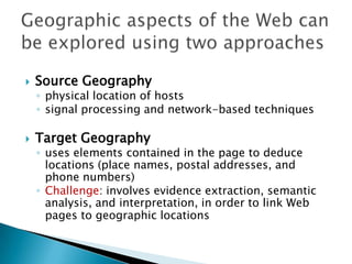 

Source Geography

◦ physical location of hosts
◦ signal processing and network-based techniques



Target Geography

◦ uses elements contained in the page to deduce
locations (place names, postal addresses, and
phone numbers)
◦ Challenge: involves evidence extraction, semantic
analysis, and interpretation, in order to link Web
pages to geographic locations

 